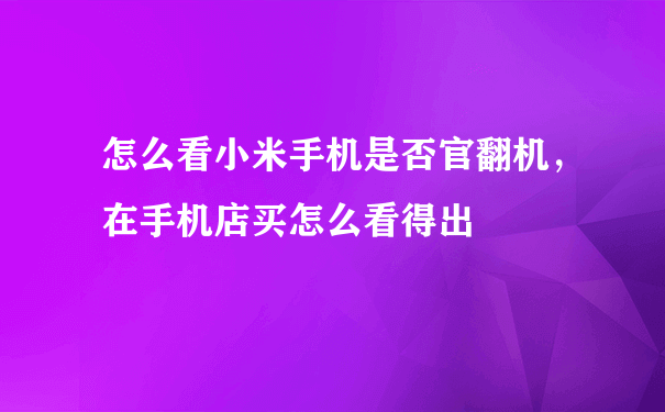 怎么看小米手机是否官翻机，在手机店买怎么看得出