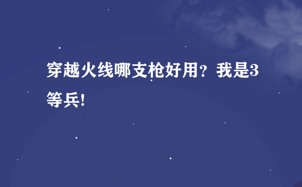 穿越火线哪支枪好用？我是3等兵!