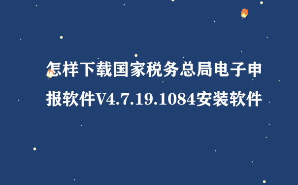 怎样下载国家税务总局电子申报软件V4.7.19.1084安装软件