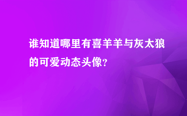 谁知道哪里有喜羊羊与灰太狼的可爱动态头像？