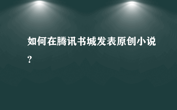 如何在腾讯书城发表原创小说？