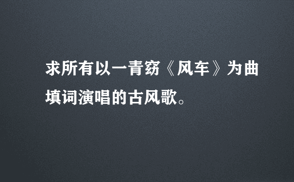 求所有以一青窈《风车》为曲填词演唱的古风歌。