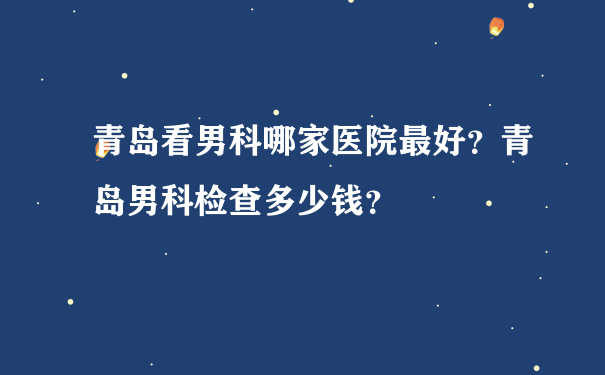 青岛看男科哪家医院最好？青岛男科检查多少钱？