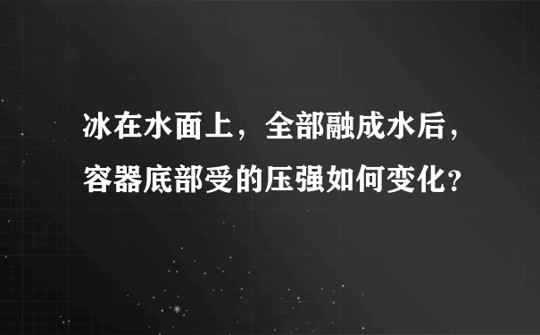 冰在水面上，全部融成水后，容器底部受的压强如何变化？