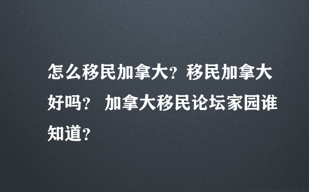 怎么移民加拿大？移民加拿大好吗？ 加拿大移民论坛家园谁知道？