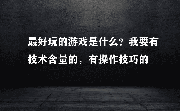 最好玩的游戏是什么？我要有技术含量的，有操作技巧的