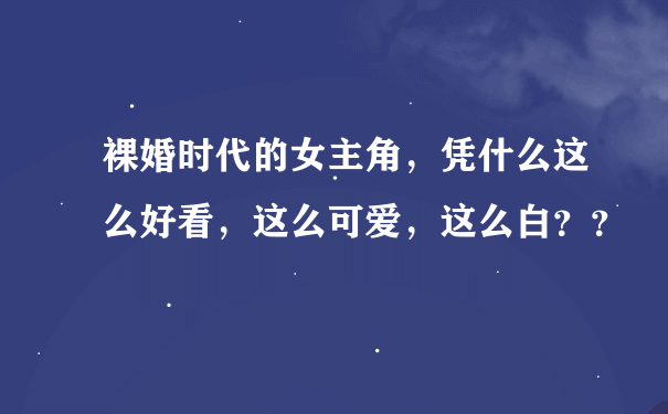 裸婚时代的女主角，凭什么这么好看，这么可爱，这么白？？