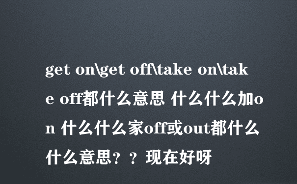 get on\get off\take on\take off都什么意思 什么什么加on 什么什么家off或out都什么什么意思？？现在好呀