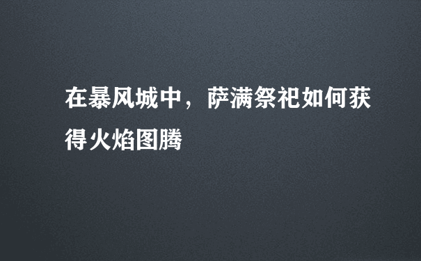 在暴风城中，萨满祭祀如何获得火焰图腾