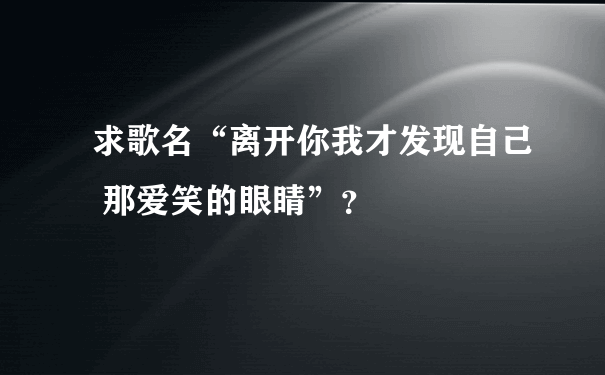 求歌名“离开你我才发现自己 那爱笑的眼睛”？