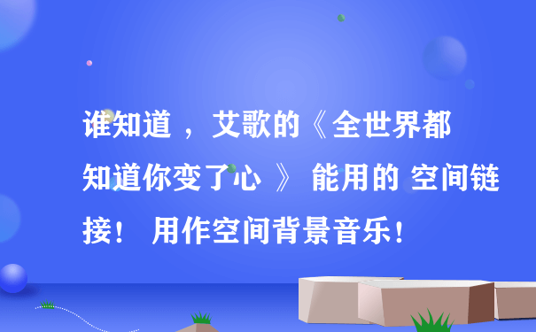 谁知道 ，艾歌的《全世界都知道你变了心 》 能用的 空间链接！ 用作空间背景音乐！