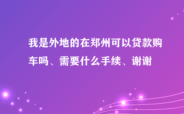 我是外地的在郑州可以贷款购车吗、需要什么手续、谢谢