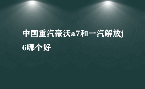 中国重汽豪沃a7和一汽解放j6哪个好