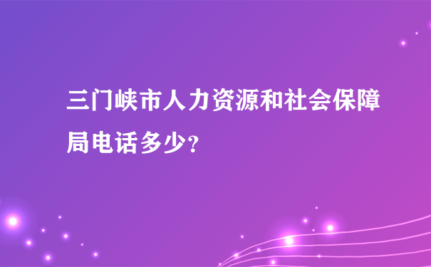 三门峡市人力资源和社会保障局电话多少？