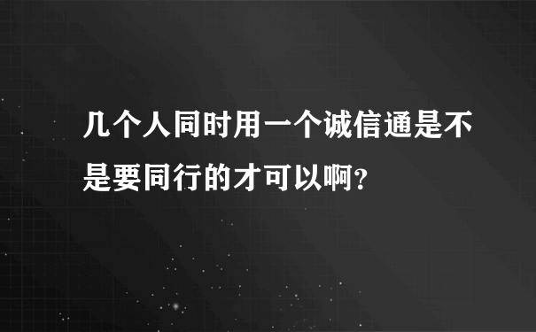 几个人同时用一个诚信通是不是要同行的才可以啊？