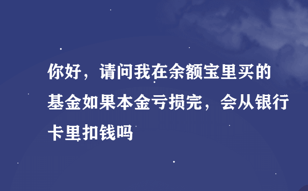 你好，请问我在余额宝里买的基金如果本金亏损完，会从银行卡里扣钱吗