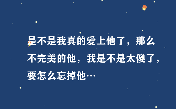 是不是我真的爱上他了，那么不完美的他，我是不是太傻了，要怎么忘掉他…