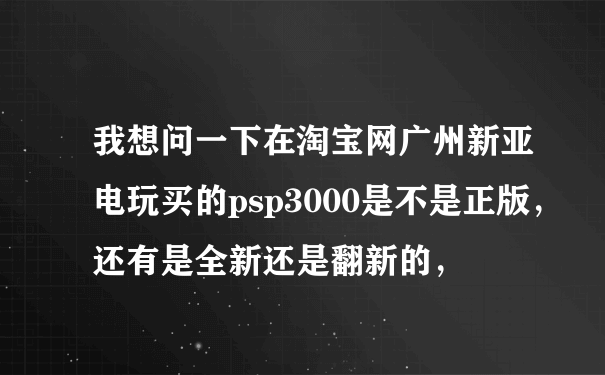 我想问一下在淘宝网广州新亚电玩买的psp3000是不是正版，还有是全新还是翻新的，