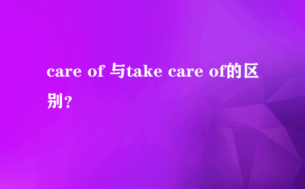 care of 与take care of的区别？