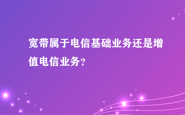 宽带属于电信基础业务还是增值电信业务？