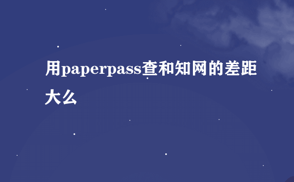 用paperpass查和知网的差距大么