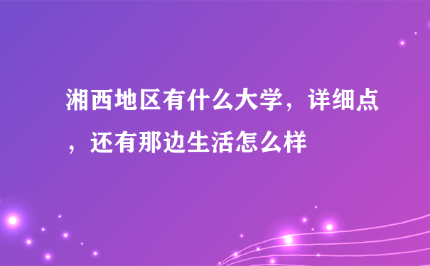 湘西地区有什么大学，详细点，还有那边生活怎么样