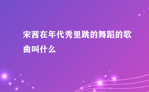 宋茜在年代秀里跳的舞蹈的歌曲叫什么