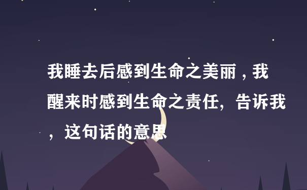 我睡去后感到生命之美丽 , 我醒来时感到生命之责任,  告诉我，这句话的意思