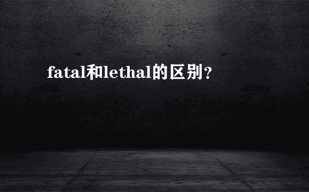 fatal和lethal的区别？