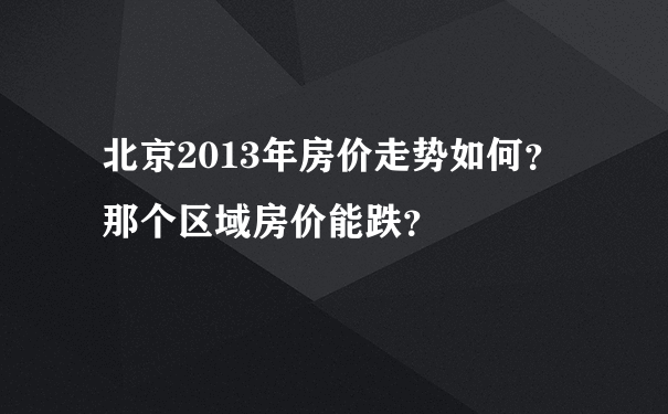 北京2013年房价走势如何？那个区域房价能跌？