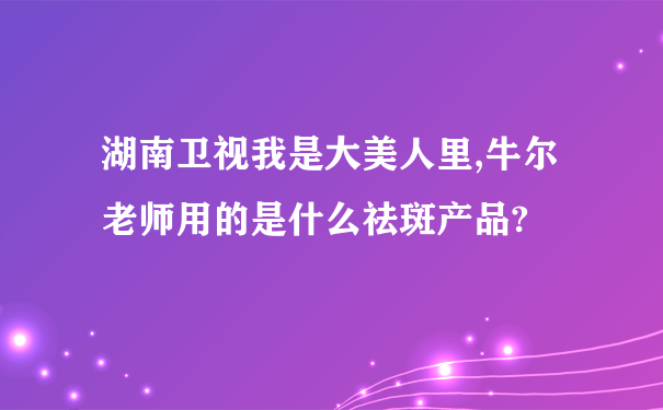 湖南卫视我是大美人里,牛尔老师用的是什么祛斑产品?