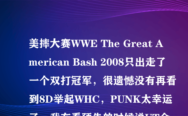 美摔大赛WWE The Great American Bash 2008只出走了一个双打冠军，很遗憾没有再看到8D举起WHC，PUNK太幸运了，我在看预告的时候说UT会回来，怎么没有看到他的身影呢？