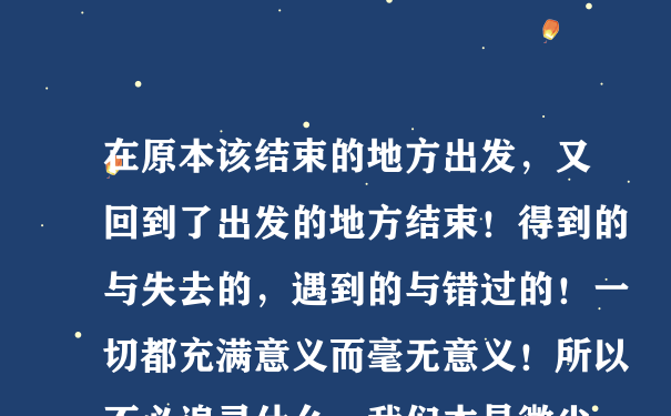 在原本该结束的地方出发，又回到了出发的地方结束！得到的与失去的，遇到的与错过的！一切都充满意义而毫无意义！所以不必追寻什么，我们本是微尘，点缀这世界，飘荡在世界...让我们释然！