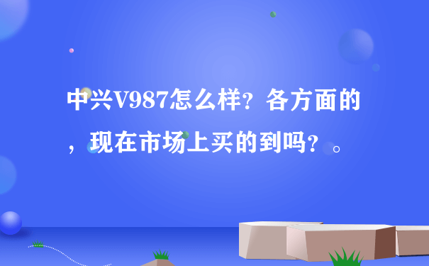 中兴V987怎么样？各方面的，现在市场上买的到吗？。