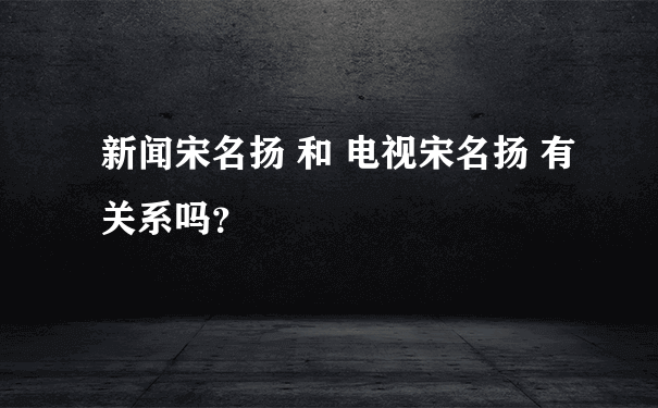 新闻宋名扬 和 电视宋名扬 有关系吗？