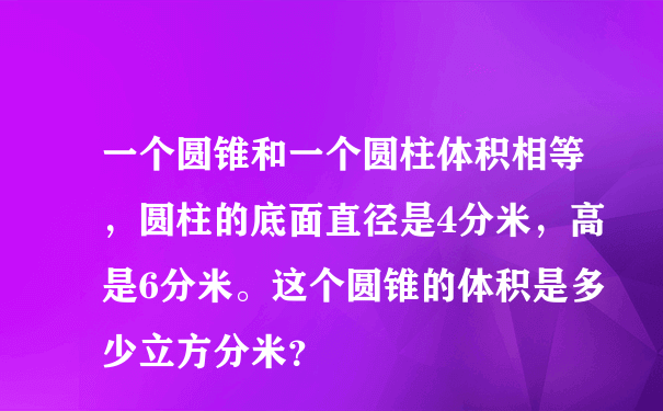 一个圆锥和一个圆柱体积相等，圆柱的底面直径是4分米，高是6分米。这个圆锥的体积是多少立方分米？