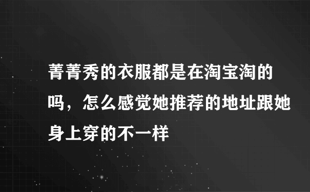 菁菁秀的衣服都是在淘宝淘的吗，怎么感觉她推荐的地址跟她身上穿的不一样