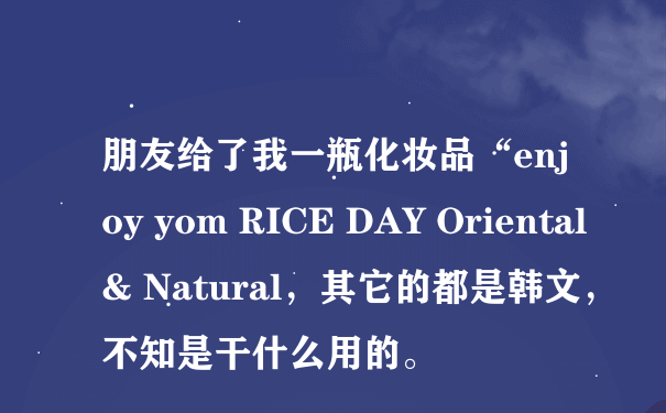 朋友给了我一瓶化妆品“enjoy yom RICE DAY Oriental & Natural，其它的都是韩文，不知是干什么用的。