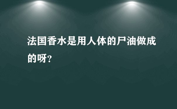 法国香水是用人体的尸油做成的呀？