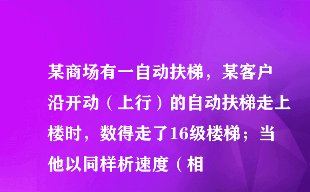 某商场有一自动扶梯，某客户沿开动（上行）的自动扶梯走上楼时，数得走了16级楼梯；当他以同样析速度（相