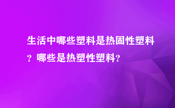 生活中哪些塑料是热固性塑料？哪些是热塑性塑料？