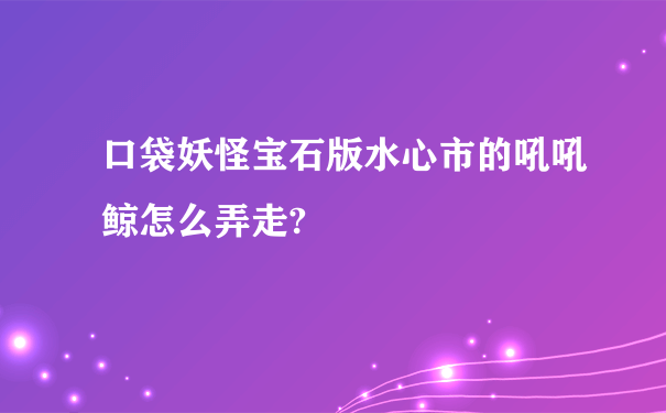 口袋妖怪宝石版水心市的吼吼鲸怎么弄走?