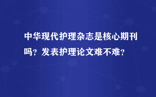 中华现代护理杂志是核心期刊吗？发表护理论文难不难？