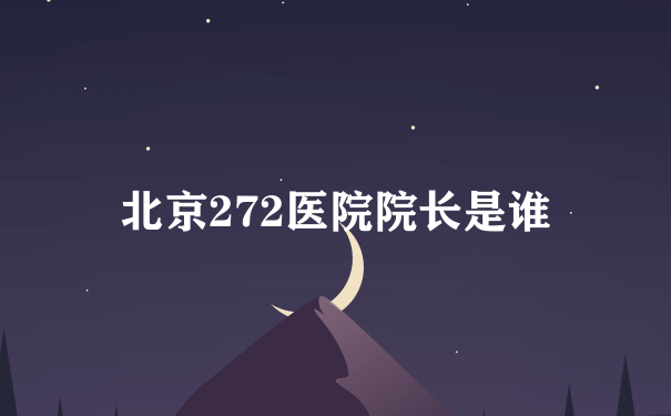 北京272医院院长是谁