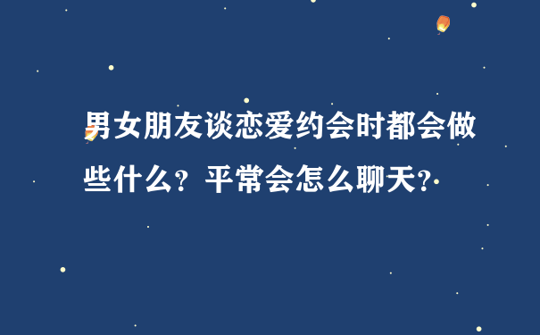 男女朋友谈恋爱约会时都会做些什么？平常会怎么聊天？