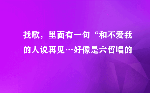 找歌，里面有一句“和不爱我的人说再见…好像是六哲唱的