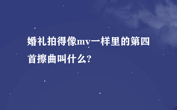 婚礼拍得像mv一样里的第四首擦曲叫什么?