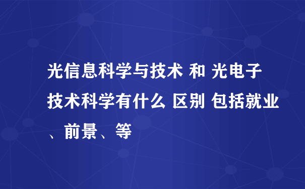 光信息科学与技术 和 光电子技术科学有什么 区别 包括就业、前景、等