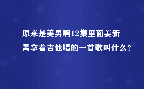 原来是美男啊12集里面姜新禹拿着吉他唱的一首歌叫什么？