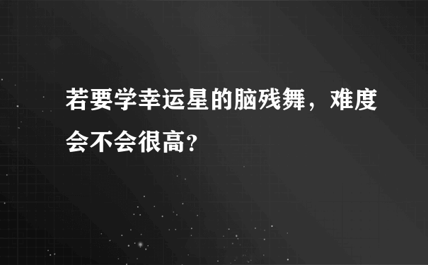 若要学幸运星的脑残舞，难度会不会很高？